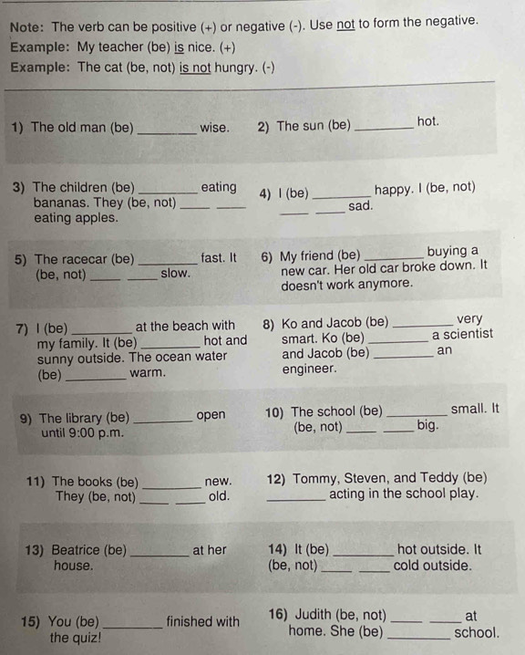 Note: The verb can be positive (+) or negative (-). Use not to form the negative. 
Example: My teacher (be) is nice. (+) 
Example: The cat (be, not) is not hungry. (-) 
1) The old man (be)_ wise. 2) The sun (be) _hot. 
_ 
3) The children (be) _eating 4) l (be) _happy. I (be, not) 
_ 
_ 
bananas. They (be, not)_ 
sad. 
eating apples. 
5) The racecar (be) _fast. It 6) My friend (be) _buying a 
(be, not) __slow. new car. Her old car broke down. It 
doesn't work anymore. 
7) Ⅰ (be) _at the beach with 8) Ko and Jacob (be) _very 
my family. It (be) _hot and smart. Ko (be) _a scientist 
sunny outside. The ocean water and Jacob (be) _an 
(be)_ warm. engineer. 
9) The library (be) open 10) The school (be)_ _big. small. It 
until 9:00 p.m. (be, not) 
11) The books (be) _new. 12) Tommy, Steven, and Teddy (be) 
They (be, not) __old. _acting in the school play. 
13) Beatrice (be) _at her 14) It (be) _hot outside. It 
house. (be, not) __cold outside. 
15) You (be) _finished with 16) Judith (be, not) __at 
home. She (be) 
the quiz! _school.