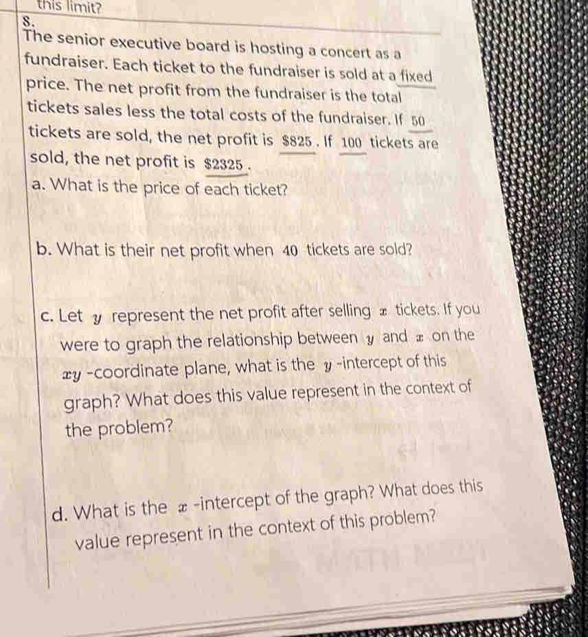 this limit? 
8. 
The senior executive board is hosting a concert as a 
fundraiser. Each ticket to the fundraiser is sold at a fixed 
price. The net profit from the fundraiser is the total 
tickets sales less the total costs of the fundraiser. If 50
tickets are sold, the net profit is $825. If 100 tickets are 
sold, the net profit is $2325. 
a. What is the price of each ticket? 
b. What is their net profit when 40 tickets are sold? 
c. Lety represent the net profit after selling x tickets. If you 
were to graph the relationship between and x on the
xy -coordinate plane, what is the y -intercept of this 
graph? What does this value represent in the context of 
the problem? 
d. What is the _-intercept of the graph? What does this 
value represent in the context of this problem?