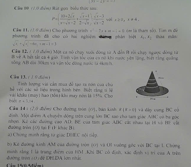 (3x-2y=-7
Câu 10 (1,0 điểm) Rút gọn biểu thức sau:
P=( (10+2sqrt(x))/x-sqrt(x)-2 + (sqrt(x)+1)/2-sqrt(x) ): (sqrt(x)-3)/sqrt(x)-2  với x≥ 0,x!= 4.
Câu 11. (1.0 điểm) Cho phương trình x^2-7x+m-1=0 (m là tham số), Tim m đề
phương trình đã cho có hai nghiệm dng phân biệt x_1,x_2 thòa màn:
sqrt(x_1)+sqrt (x_2)^2-6x_2+m-1=3
Câu 12. ( 1.0 điểm) Một ca nô chạy xuôi dòng từ A đến B rồi chạy ngược dòng từ
B về A hết tất ca 4 giờ, Tính vận tốc của ca nô khi nước yên lặng, biết rằng quảng
sông AB đài 30km và vận tốc đòng nước là 4km/h.
Câu 13. ( 1.0 điểm) 
Tinh lượng vài cần mua đề tạo ra nón của chú
hể với các số liệu trong hình bên. Biết rằng tỉ lệ 
vài khâu (may) hao (tồn) khi may nón là 15%. Cho
biết π approx 3.14.
Câu 14 : (2,0 điểm) Cho đường tròn (O), bán kính R(R>0) và dây cung BC cổ
dịnh. Một diễm A chuyên động trên cung lớn BC sao cho tam giác ABC có ba góc
nhọn. Kẻ các đường cao AD, BE của tam giác ABC cắt nhau tại H và BE cắt
đường tròn (O) tại F (F khác B).
a) Chứng minh rằng tứ giác DHEC nội tiếp.
b) Kẻ đường kính AM của đường tròn (0) và OI vuông góc với BC tại 1. Chứng
minh rằng I là trung điểm của HM .Khi BC cổ định, xác định vị trí của A trên
đường tròn (0) đễ DH.DA lớn nhất.
Câu 15(0.5điểm)