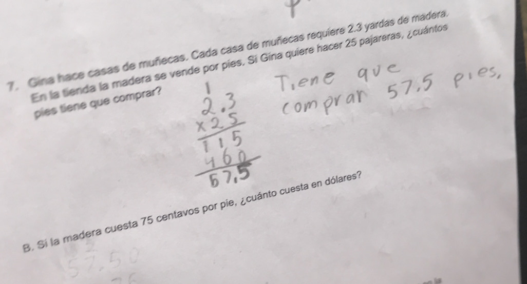 Gina hace casas de muñecas. Cada casa de muñecas requiere 2.3 yardas de madera. 
En la tienda la madera se vende por pies. Sí Gína quiere hacer 25 pajareras, ¿cuántos 
pies tiene que comprar? 
B. Si la madera cuesta 75 centavos por pie, ¿cuánto cuesta en dólares?