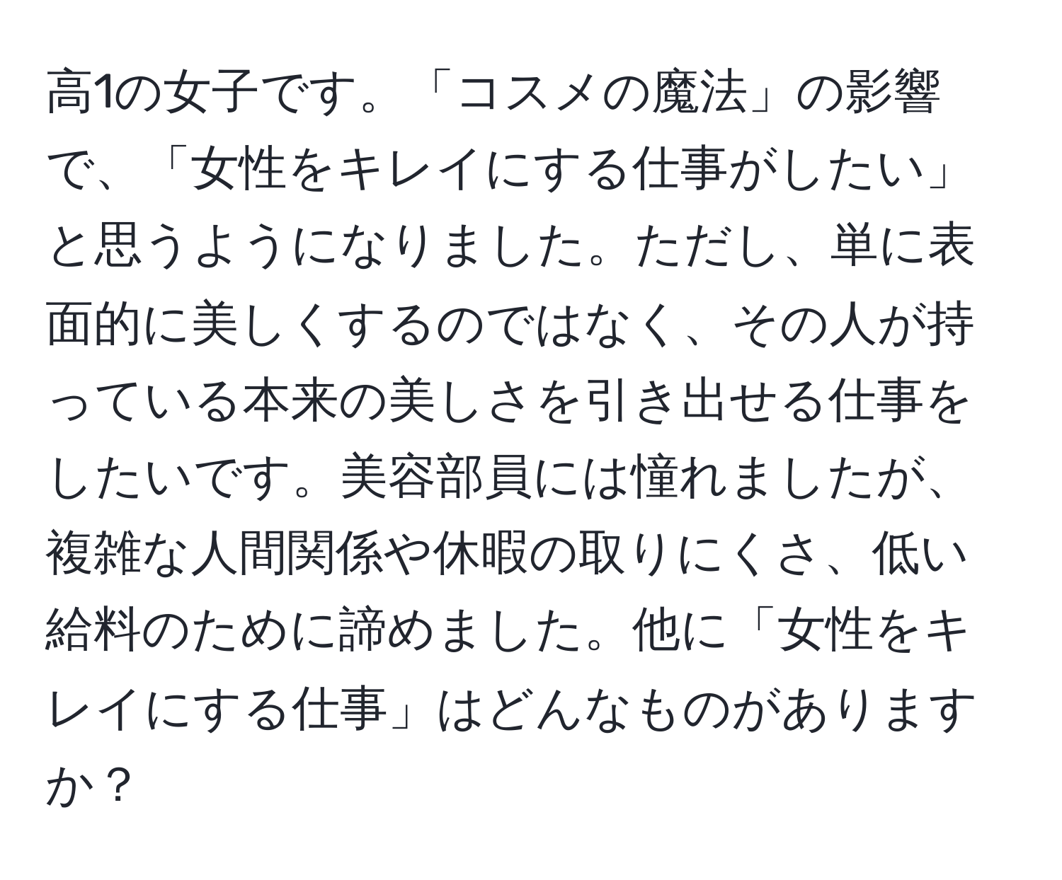 高1の女子です。「コスメの魔法」の影響で、「女性をキレイにする仕事がしたい」と思うようになりました。ただし、単に表面的に美しくするのではなく、その人が持っている本来の美しさを引き出せる仕事をしたいです。美容部員には憧れましたが、複雑な人間関係や休暇の取りにくさ、低い給料のために諦めました。他に「女性をキレイにする仕事」はどんなものがありますか？