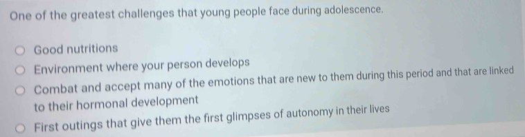 One of the greatest challenges that young people face during adolescence.
Good nutritions
Environment where your person develops
Combat and accept many of the emotions that are new to them during this period and that are linked
to their hormonal development
First outings that give them the first glimpses of autonomy in their lives