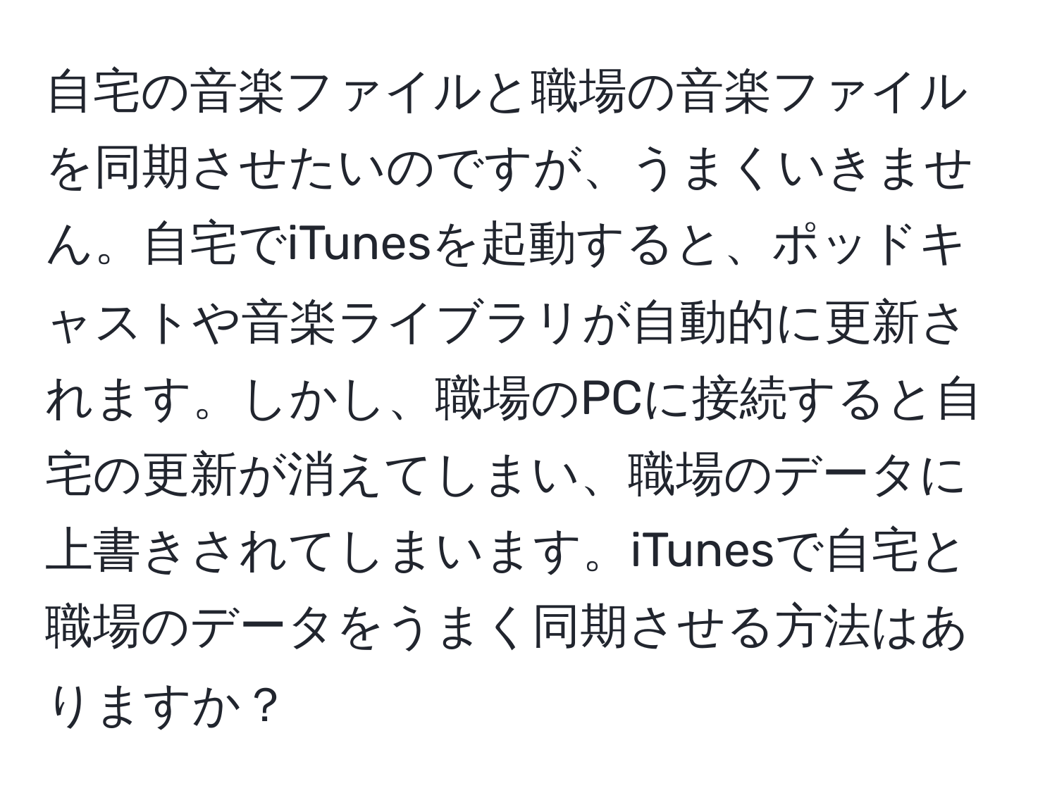 自宅の音楽ファイルと職場の音楽ファイルを同期させたいのですが、うまくいきません。自宅でiTunesを起動すると、ポッドキャストや音楽ライブラリが自動的に更新されます。しかし、職場のPCに接続すると自宅の更新が消えてしまい、職場のデータに上書きされてしまいます。iTunesで自宅と職場のデータをうまく同期させる方法はありますか？