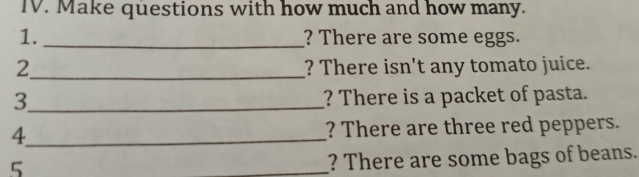 Make questions with how much and how many. 
1. _? There are some eggs. 
2_ ? There isn't any tomato juice. 
_3 
? There is a packet of pasta. 
_4 
? There are three red peppers. 
5 
_? There are some bags of beans.