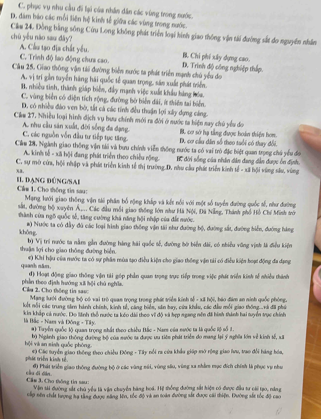 C. phục vụ nhu cầu đi lại của nhân dân các vùng trong nước,
D. dám báo các mối liên hệ kính tế giữa các vùng trong nước.
Câu 24, Đồng bằng sông Cứu Long không phát triển loại hình giao thông vận tải đường sắt do nguyên nhân
chú yếu nào sau dây?
A. Cầu tạo địa chất yếu. B. Chí phí xây dựng cao.
C. Trình độ lao động chưa cao. D. Trình độ công nghiệp thấp.
Câu 25. Giao thông vận tải đường biển nước ta phát triển mạnh chú yếu do
A. vị trí gần tuyến hàng hải quốc tế quan trọng, sản xuất phát triển.
B. nhiều tinh, thành giáp biến, đầy mạnh việc xuất khẩu hàng hóa.
C. vùng biển có diện tích rộng, đường bờ biển dài, ít thiên tai biển.
D. có nhiều đảo ven bờ, tất cả các tỉnh đều thuận lợi xây dựng cáng.
Câu 27. Nhiều loại hình dịch vụ bưu chính mới ra đời ở nước ta hiện nay chú yếu do
A. nhu cầu sản xuất, đời sống đa dạng. B. cơ sở hạ tầng được hoàn thiện hơn.
C. các nguồn vốn đầu tư tiếp tục tăng. D. cơ cầu dân số theo tuổi có thay đổi.
Câu 28. Ngành giao thông vận tải và bưu chính viễn thông nước ta có vai trò đặc biệt quan trọng chú yếu do
A. kinh tế - xã hội đang phát triển theo chiều rộng. B. đời sống của nhân dân đang dẫn được ổn định.
C. sự mở cửa, hội nhập và phát triển kinh tế thị trường.D. nhu cầu phát triển kinh tế - xã hội vùng sâu, vùng
xa.
II. đạng đúng/Sai
Câu 1. Cho thông tin sau:
Mạng lưới giao thông vận tải phân bố rộng khắp và kết nối với một số tuyến đường quốc tế, như đường
sắt, đường bộ xuyên Á,... Các đầu mối giao thông lớn như Hà Nội, Đả Nẵng, Thành phố Hồ Chí Minh trở
thành cửa ngõ quốc tế, tăng cường khả năng hội nhập của đất nước.
a) Nước ta có đầy đủ các loại hình giao thông vận tải như đường bộ, đường sắt, đường biển, đường hàng
không.
b) Vị trí nước ta nằm gần đường hàng hải quốc tế, đường bờ biển dài, có nhiều vũng vịnh là điều kiện
thuận lợi cho giao thông đường biển.
c) Khí hậu của nước ta có sự phân mùa tạo điều kiện cho giao thông vận tải có điều kiện hoạt động đa dạng
quanh năm.
d) Hoạt động giao thông vận tải góp phần quan trọng trực tiếp trong việc phát triển kinh tế nhiều thành
phần theo định hướng xã hội chủ nghĩa.
Câu 2. Cho thông tin sau:
Mạng lưới đường bộ có vai trò quan trọng trong phát triển kinh tế - xã hội, bảo đảm an ninh quốc phòng,
kết nổi các trung tâm hành chính, kinh tế, cảng biển, sân bay, cửa khẩu, các đầu mối giao thông...và đã phủ
kín khấp cả nước. Do lãnh thổ nước ta kéo dài theo vĩ độ và hẹp ngang nên đã hình thành hai tuyến trục chính
à Bắc - Nam và Đông - Tây.
*) Tuyến quốc lộ quan trọng nhất theo chiều Bắc - Nam của nước ta là quốc lộ số 1.
b) Ngành giao thông đường bộ của nước ta được ưu tiên phát triển do mang lại ý nghĩa lớn về kinh tế, xã
hội và an ninh quốc phòng.
c) Các tuyến giao thông theo chiều Đông - Tây nối ra cửa khẩu giúp mở rộng giao lưu, trao đổi hàng hóa,
phát triển kinh tế.
d) Phát triển giao thông đường bộ ở các vùng núi, vùng sâu, vùng xa nhằm mục đích chính là phục vụ nhu
cầu di dân.
Cầu 3. Cho thông tin sau:
Vận tái đường sắt chủ yếu là vận chuyền hàng hoá. Hệ thống đường sắt hiện có được đầu tư cải tạo, nâng
cấp nên chất lượng hạ tầng được nâng lền, tốc độ và an toàn đường sắt được cải thiện. Đường sắt tốc độ cao