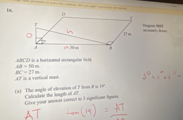 have permission to access this notebook. We'll sync again if permissions are reitored 
16. 
Diagram NOT 
accurately drawn
ABCD is a horizontal rectangular field.
AB=50m.
BC=27m.
AT is a vertical mast. 
(a) The angle of elevation of T from B is 19°. 
Calculate the length of AT. 
Give your answer correct to 3 significant figures.