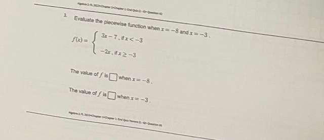 Apere 2 1. 202-Chater 2-Craer 1, 2nt Quz 1 - 0× Quantan ( 
3. Evaluate the piecewise function when x=-8 and x=-3.
f(x)=beginarrayl 3x-7,ifx
The value of fis□ when x=-8. 
The value c If □ when x=-3. 
gatra 3: 1, 2623=Chapter 2×Chapter 1; End Quiz Homors (3. - 4= Queetion es