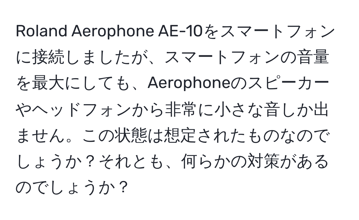 Roland Aerophone AE-10をスマートフォンに接続しましたが、スマートフォンの音量を最大にしても、Aerophoneのスピーカーやヘッドフォンから非常に小さな音しか出ません。この状態は想定されたものなのでしょうか？それとも、何らかの対策があるのでしょうか？