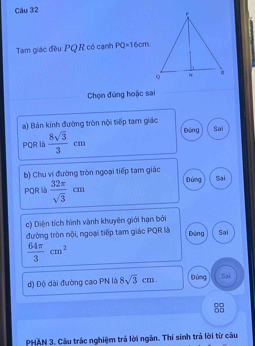 Tam giác đều PQR có cạnh PQ=16cm. 
Chọn đúng hoặc sai
a) Bán kính đường tròn nội tiếp tam giác
PQR là  8sqrt(3)/3 cm
Đúng Sai
b) Chu vi đường tròn ngoại tiếp tam giác
PQR là  32π /sqrt(3) cm
Đúng Sai
c) Diện tích hình vành khuyên giới hạn bởi
Đúng
đường tròn nội, ngoại tiếp tam giác PQR là Sai
 64π /3 cm^2
d) Độ dài đường cao PN là 8sqrt(3)cm.
Đúng Sai
PHAN 3. Câu trắc nghiệm trả lời ngắn. Thí sinh trả lời từ câu