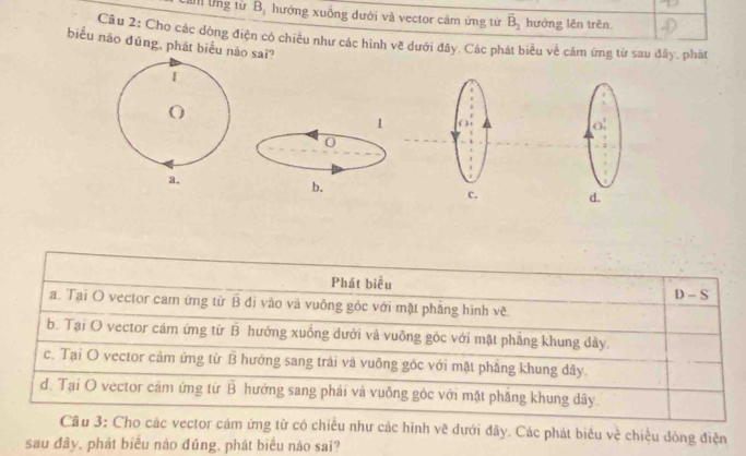 Cảm ứng từ B_1 hướng xuồng dưới và vector cảm ứng tử overline B_2 hướng lên trên.
Câu 2: Cho các dộng điện có chiều như các hình về dưới đây. Các phát biểu về cảm ứng từ sau đây. phát
biểu nāo đūng, phát biểu nào sai?
[
O
1 
O
0
a.
b.
d.
Phát biểu D-S
a. Tại O vector cam ứng từ overline B di vào và vuống gỏc với mặt phẳng hình về
b. Tại O vector cám ứng từ hat B hướng xuống dưới và vuỡng góc với mặt phẳng khung dây.
c. Tại O vector cảm ứng từ hat B hướng sang trái và vuông góc với mặt pháng khung dây
d. Tại O vector cảm ứng từ overline B hướng sang phải và vuông góc với mặt phăng khung dây.
Cầu 3: Cho các vector cám ứng từ có chiều như các hình vẽ dưới đây. Các phát biểu về chiều đông điện
sau đây, phát biểu nào đúng, phát biểu nào sai?