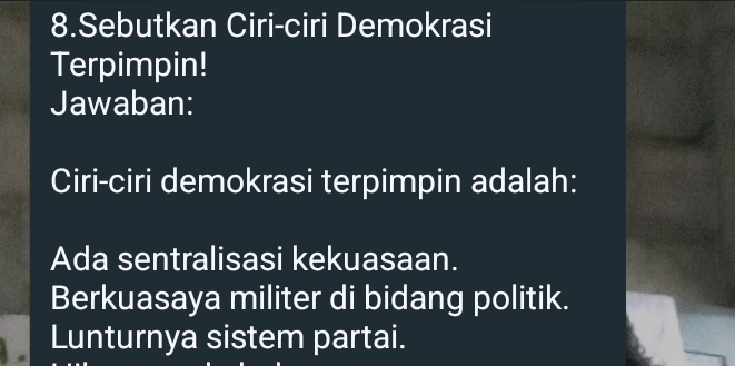 Sebutkan Ciri-ciri Demokrasi
Terpimpin!
Jawaban:
Ciri-ciri demokrasi terpimpin adalah:
Ada sentralisasi kekuasaan.
Berkuasaya militer di bidang politik.
Lunturnya sistem partai.