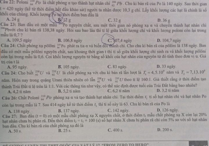 Poloni beginarrayr 210 84endarray Po là chất phóng α tạo thành hạt nhân chì _(82)^(206)Pb. Chu kì bán rã của Po là 140 ngày. Sau thời gian
t=420 ngày (kế từ thời điểm bắt đầu khảo sát) người ta nhân được 10,3 g chì. Lấy khối lượng các hạt là chính là số
khối của chúng. Khôi lượng Po tại thời điểm ban đầu là
A. 24 g B. 12 g C. 32 g D. 36 g
Câu 23: Ban đầu có một mẫu ''"Po nguyên chất, sau một thời gian nó phóng xạ α và chuyển thành hạt nhân chỉ
** Pbvới chu kì bán rã 138,38 ngày. Hỏi sau bao lâu thì tỉ lệ giữa khối lượng chỉ và khổi lượng poloni còn lại trong
mẫu là 0,7 ?
A. 109,5 ngày B. 106,8 ngày C. 107,4 ngày D. 104,7 ngày
Câu 24: Chất phóng xạ pôlôni beginarrayr 220 54endarray Po phát ra tia α và biển đổi thanh chì. Cho chu kì bán rã của pôlôni là 138 ngày. Ban
đầu có một mẫu pôlôni nguyên chất, sau khoảng thời gian t thì ti số giữa khối lượng chì sinh ra và khối lượng pôlôni
còn lại trong mẫu là 0,6. Coi khối lượng nguyên tử bằng số khối của hạt nhân của nguyên tử đó tính theo đơn vị u. Giá
trị của t là
A. 95 ngày. B. 105 ngày. C. 83 ngày. D. 33 ngày.
Câu 24: Cho biết _(92)^(238)U và _(92)^(235)U là chất phóng xạ với chu kì bán rã lần lượt là T_1=4,5.10^9 năm và T_2=7,13.10^5
năm. Hiện nay trong quặng Urani thiên nhiên có lẫn _(92)^(238)U và  735/92 U theo ti lệ 160:1. Giả thiết rằng ở thời điểm tạo
thành Trái Đất ti lệ trên là 1:1. Với các thông tin như vậy, có thể xác định được tuổi của Trải Đất bằng bao nhiêu?
A. 4,2 tỉ năm B. 5,2 ti năm C. 6,2 tỉ năm D. 3,2 tỉ năm
Câu 26: Chất Poloni beginarrayr 210 84endarray Po phóng xạ α và tạo thành hạt nhân chì. Tại thời điểm t_1 ti số hạt nhân chì và hạt nhân Po
còn lại trong mẫu là 7. Sau 414 ngày kề từ thời điểm t_1 thì ti sdot 0 này là 63. Chu kì bán rã của Po là  
A. 138 ngày. B. 137 ngày. C. 142 ngày. D. 126 ngày.
Câu 27: Ban đâu (t=0) có một mẫu chất phóng xạ X nguyên chất, ở thời điểm t_1 mẫu chất phóng xạ X còn lại 20%
hạt nhân chưa bị phân rã. Đến thời điểm t_2=t_1+100 (s) số hạt nhân X chưa bị phân rã chi còn 5% so với số hạt nhân
ban đầu. Chu kì bán rã của chất phóng xạ đó là
A. 50 s. B. 25 s. C. 400 s. D. 200 s.
VEn thi thPt Quốc cia vật LÝ 12 “FROM Zero tO Hero”