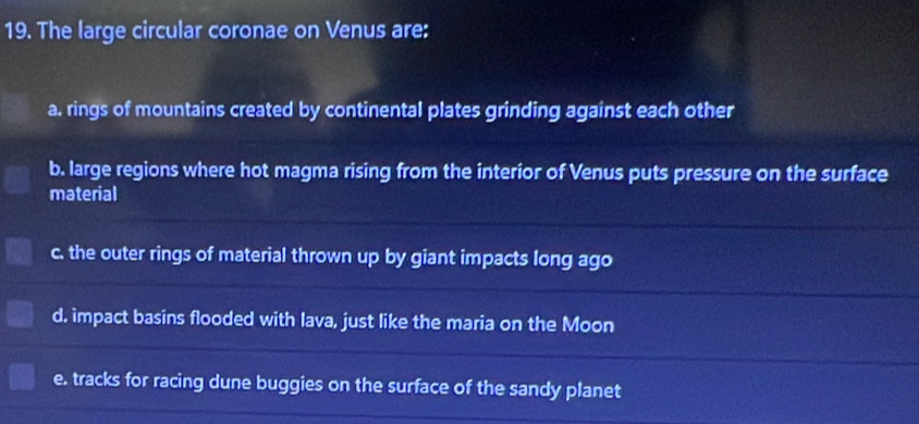 The large circular coronae on Venus are:
a. rings of mountains created by continental plates grinding against each other
b. large regions where hot magma rising from the interior of Venus puts pressure on the surface
material
c. the outer rings of material thrown up by giant impacts long ago
d. impact basins flooded with lava, just like the maria on the Moon
e. tracks for racing dune buggies on the surface of the sandy planet