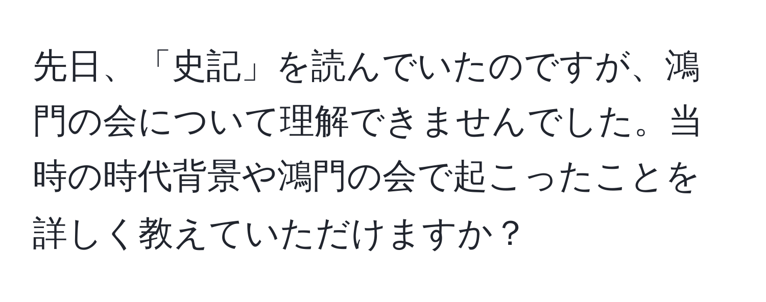 先日、「史記」を読んでいたのですが、鴻門の会について理解できませんでした。当時の時代背景や鴻門の会で起こったことを詳しく教えていただけますか？