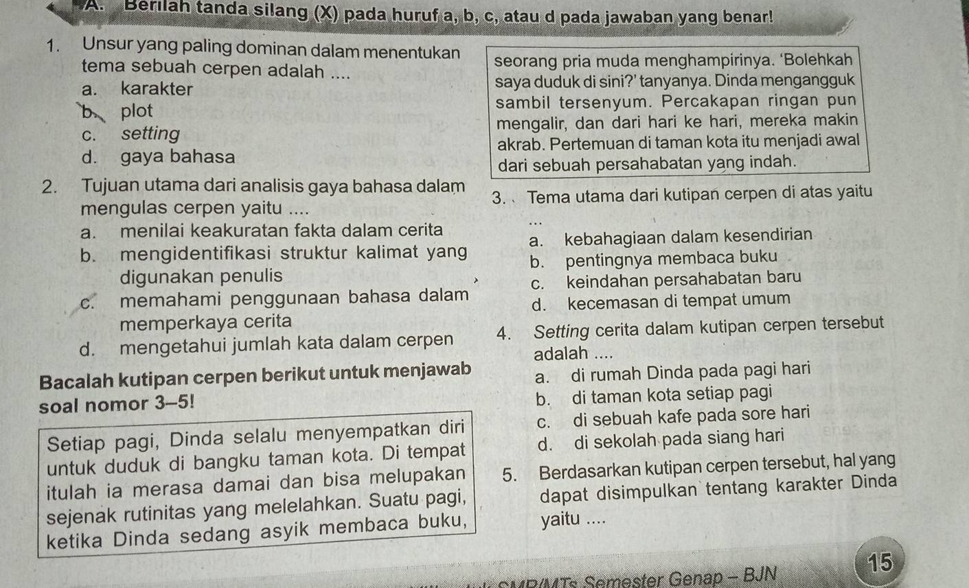 Berilah tanda silang (X) pada huruf a, b, c, atau d pada jawaban yang benar!
1. Unsur yang paling dominan dalam menentukan
tema sebuah cerpen adalah .... seorang pria muda menghampirinya. ‘Bolehkah
a. karakter saya duduk di sini?' tanyanya. Dinda mengangguk
b plot sambil tersenyum. Percakapan ringan pun
c. setting mengalir, dan dari hari ke hari, mereka makin
akrab. Pertemuan di taman kota itu menjadi awal
d. gaya bahasa
dari sebuah persahabatan yang indah.
2. Tujuan utama dari analisis gaya bahasa dalam
mengulas cerpen yaitu .... 3. Tema utama dari kutipan cerpen di atas yaitu
a. menilai keakuratan fakta dalam cerita
b. mengidentifikasi struktur kalimat yang a. kebahagiaan dalam kesendirian
digunakan penulis b. pentingnya membaca buku
c. keindahan persahabatan baru
c. memahami penggunaan bahasa dalam d. kecemasan di tempat umum
memperkaya cerita
d. mengetahui jumlah kata dalam cerpen 4. Setting cerita dalam kutipan cerpen tersebut
adalah ....
Bacalah kutipan cerpen berikut untuk menjawab a. di rumah Dinda pada pagi hari
soal nomor 3-5!
b. di taman kota setiap pagi
Setiap pagi, Dinda selalu menyempatkan diri c. di sebuah kafe pada sore hari
untuk duduk di bangku taman kota. Di tempat d. di sekolah pada siang hari
itulah ia merasa damai dan bisa melupakan 5. Berdasarkan kutipan cerpen tersebut, hal yang
sejenak rutinitas yang melelahkan. Suatu pagi, dapat disimpulkan tentang karakter Dinda
ketika Dinda sedang asyik membaca buku, yaitu ....
SMR/MTs Semester Genap - BJN
15