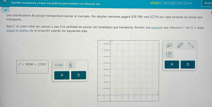 Escribir ecuaciones y trazar sus gráficos para modelar una situación del... 1/5 Andr 
Una distribuidora de azúcar transportará azúcar al mercado. Por alquilar camiones pagará $58 500 más $2250 por cada tonelada de azúcar que 
transporte. 
Sea C el costo total (en pesos) y sea S la cantidad de azúcar (en toneladas) que transporta. Escribir una ecuación que relacione C con S, y luego 
trazar el gráfico de la ecuación usando los siguientes ejes.
C=58500+2250S □ =□  □ /□   
× 
× 5