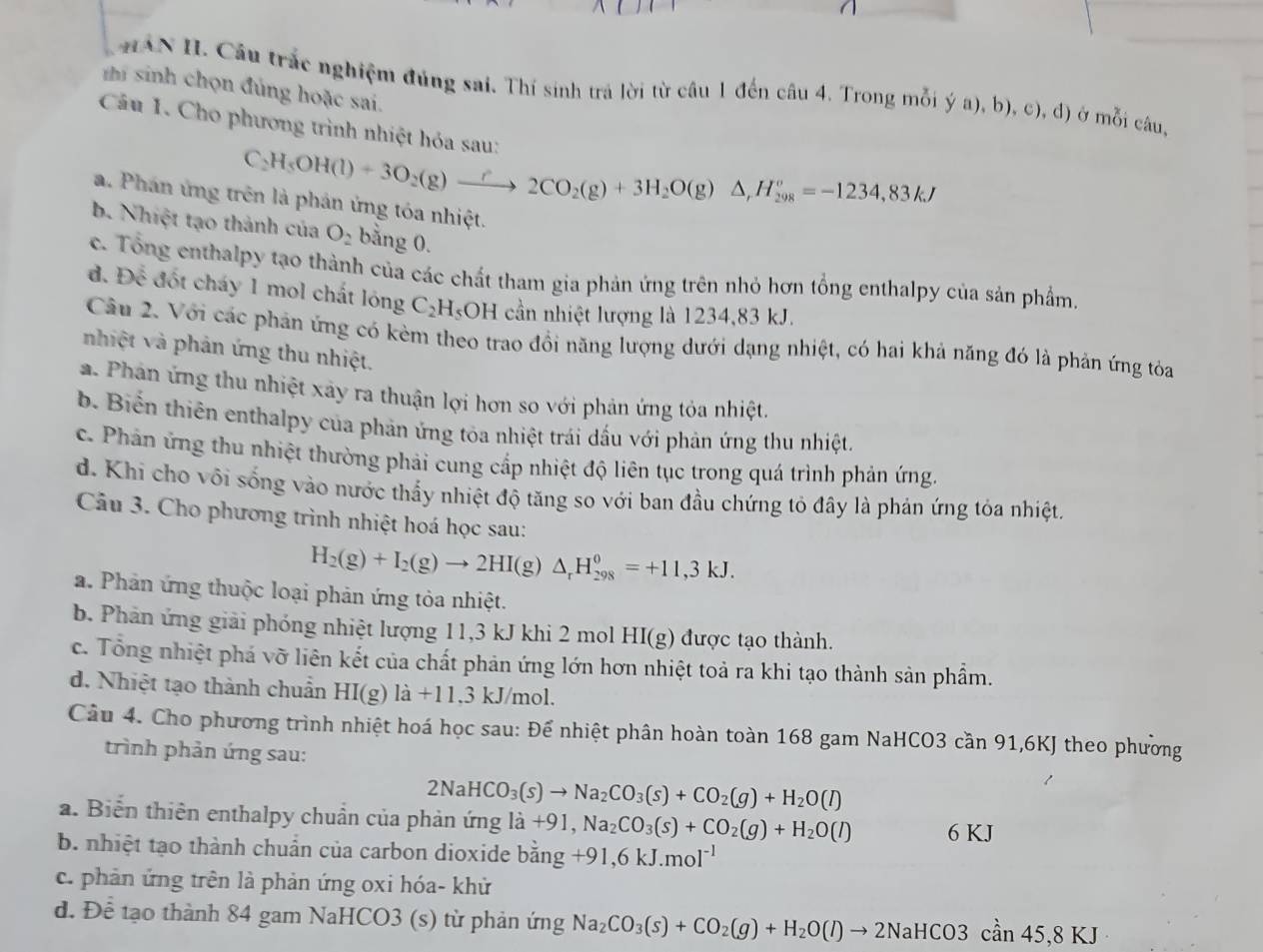 HAN H. Câu trắc nghiệm đủng sai. Thí sinh trá lời từ câu 1 đến câu 4. Trong mỗi ý a), b), c), đ) ở mỗi câu,
i sinh chọn đủng hoặc sai.
Câu 1. Cho phương trình nhiệt hóa sau: C_2H_5OH(l)+3O_2(g)to 2CO_2(g)+3H_2O(g)△ ,H_(298)°=-1234,83kJ
a. Phán ứng trên là phản ứng tóa nhiệt.
b. Nhiệt tạo thành của O_2 bằng 0.
c. Tổng enthalpy tạo thành của các chất tham gia phản ứng trên nhỏ hơn tổng enthalpy của sản phẩm,
đ. Để đốt cháy 1 mol chất lóng C_2H_5 OH cần nhiệt lượng là 1234,83 kJ.
Câu 2. Với các phản ứng có kèm theo trao đồi năng lượng dưới dạng nhiệt, có hai khả năng đó là phản ứng tòa
nhiệt và phản ứng thu nhiệt.
a. Phản ứng thu nhiệt xảy ra thuận lợi hơn so với phản ứng tỏa nhiệt.
b. Biển thiên enthalpy của phản ứng tòa nhiệt trái dấu với phản ứng thu nhiệt.
c. Phản ứng thu nhiệt thường phải cung cấp nhiệt độ liên tục trong quá trình phản ứng.
d. Khi cho vôi sống vào nước thấy nhiệt độ tăng so với ban đầu chứng tỏ đây là phản ứng tỏa nhiệt,
Câu 3. Cho phương trình nhiệt hoá học sau:
H_2(g)+I_2(g)to 2HI(g)△ _rH_(298)^0=+11,3kJ.
a. Phản ứng thuộc loại phản ứng tỏa nhiệt.
b. Phản ứng giải phóng nhiệt lượng 11,3 kJ khi 2 mol HI(g) được tạo thành.
c. Tổng nhiệt phá vỡ liên kết của chất phản ứng lớn hơn nhiệt toả ra khi tạo thành sản phẩm.
d. Nhiệt tạo thành chuẩn HI(g)la+11.3kJ/mo ɔl.
Câu 4. Cho phương trình nhiệt hoá học sau: Để nhiệt phân hoàn toàn 168 gam NaHCO3 cần 91,6KJ theo phường
trình phản ứng sau:
2NaHCO_3(s)to Na_2CO_3(s)+CO_2(g)+H_2O(l)
a. Biển thiên enthalpy chuẩn của phản ứng ldot a+91,Na_2CO_3(s)+CO_2(g)+H_2O(l) 6 KJ
b. nhiệt tạo thành chuẩn của carbon dioxide bang+91,6kJ.mol^(-1)
c. phản ứng trên là phản ứng oxi hóa- khử
d. Để tạo thành 84 gam NaHCO3 (s) từ phản ứng Na_2CO_3(s)+CO_2(g)+H_2O(l)to 2NaHCO3can45,8KJ