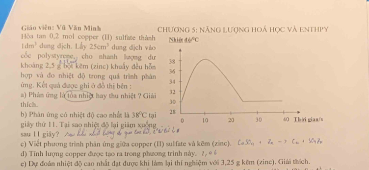 Giáo viên: Vũ Văn Minh ChƯơnG 5: nĂNG LượnG HOÁ học vÀ eNtHPy 
Hòa tan 0, 2 mol copper (II) sulfate thành Nhiệt 46°C
1dm^3 dung dịch. Lấy 25cm^3 dung dịch vào 
cốc polystyrene, cho nhanh lượng dư 
khoảng 2,5 g bột kẽm (zinc) khuẩy đều hỗn 
hợp và đo nhiệt độ trong quá trình phản 
ứng. Kết quả được ghi ở đồ thị bên : 
a) Phản ứng là toa nhiệt hay thu nhiệt ? Giải 
thfch. 
b) Phản ứng có nhiệt độ cao nhất là 38°C tạ 
giây thứ 11. Tại sao nhiệt độ lại giảm xuống 
sau 11 giây? 
c) Viết phương trình phản ứng giữa copper (II) sulfate và kẽm (zinc). 
d) Tính lượng copper được tạo ra trong phương trình này. 
e) Dự đoán nhiệt độ cao nhất đạt được khi làm lại thí nghiệm với 3,25 g kẽm (zinc). Giải thích.