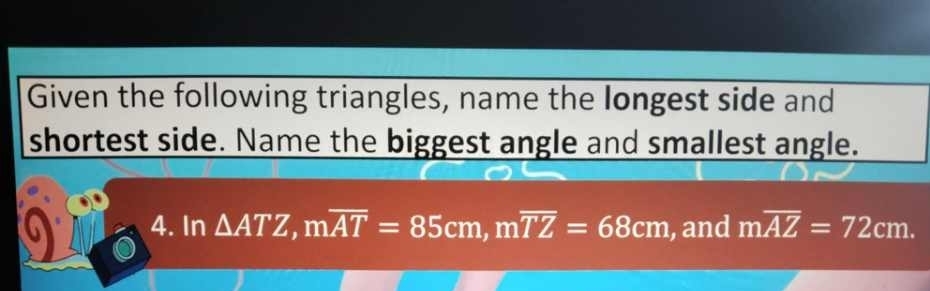 Given the following triangles, name the longest side and 
shortest side. Name the biggest angle and smallest angle. 
4. In △ ATZ, moverline AT=85cm, moverline TZ=68cm , and moverline AZ=72cm.