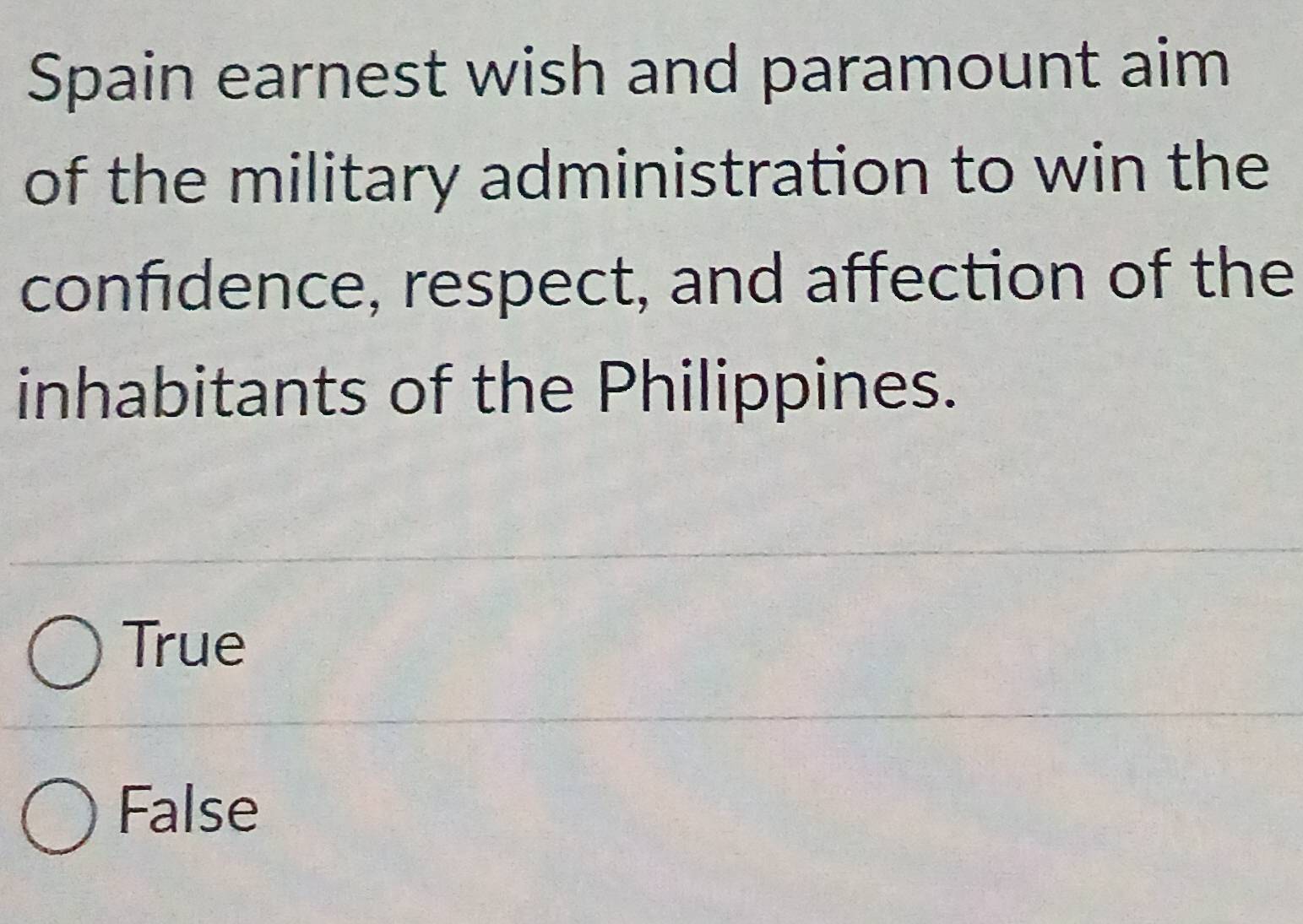 Spain earnest wish and paramount aim
of the military administration to win the
confidence, respect, and affection of the
inhabitants of the Philippines.
True
False