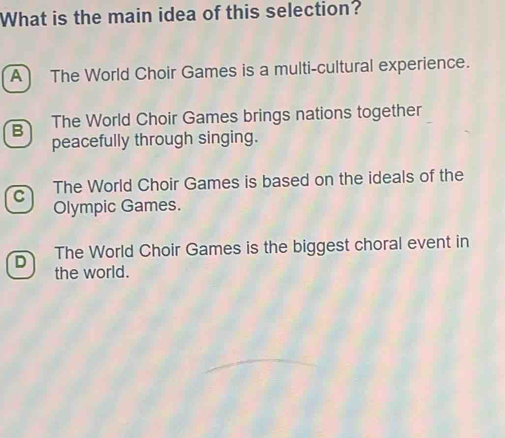 What is the main idea of this selection?
A The World Choir Games is a multi-cultural experience.
B The World Choir Games brings nations together
peacefully through singing.
C The World Choir Games is based on the ideals of the
Olympic Games.
D The World Choir Games is the biggest choral event in
the world.