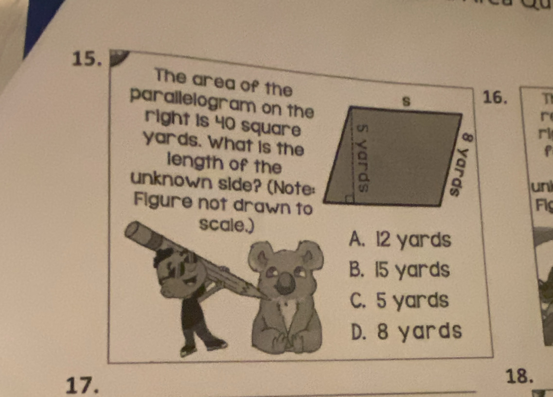 The area of the
parallelogram on the
16. T
r
right is 40 square
yards. What is the
ri
length of the
f
unknown side? (Note:un
Figure not drawn toFi
scale.)
A. 12 yards
B. 15 yards
C. 5 yards
D. 8 yards
17.
18.