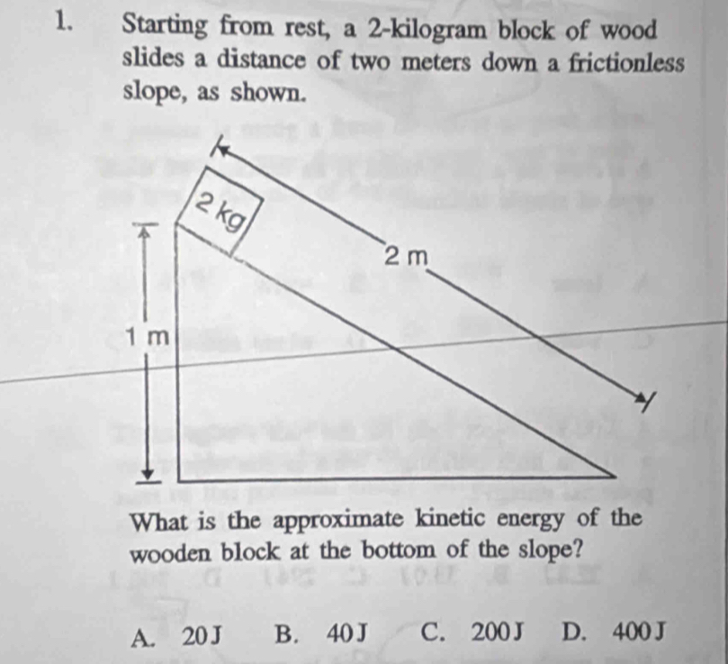 Starting from rest, a 2-kilogram block of wood
slides a distance of two meters down a frictionless
slope, as shown.
What is the approximate kinetic energy of the
wooden block at the bottom of the slope?
A. 20 J B. 40J C. 200J D. 400 J