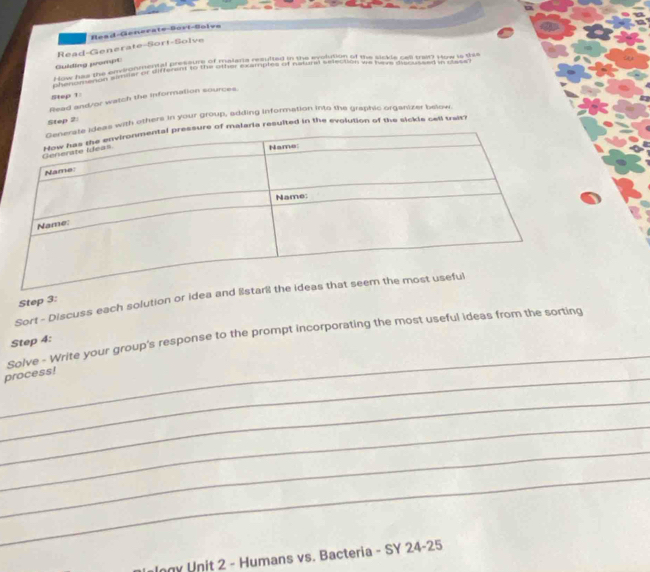 Read-Generate-Sort-Solva 
Read-Generate-Sort-Soïve 
Guoing romt 
uiding the an e gomrgiateend t a s aoair dempule d he aditton of the sickle cat te How is te 
Ahauiumenon similer or differslly to the other examples of natural selection we ivers discussed in case 
Step 1
Read and/or watch the information sources. 
with others in your group, adding information into the graphic orgenizer below 
Step 2
malaria resulted in the evolution of the sickls cell trait? 
Sort - Discuss each solution or idea an 
Step 3: 
_ 
Solve - Write your group's response to the prompt incorporating the most useful ideas from the sorting 
Step 4: 
_process! 
_ 
_ 
_ 
_ 
Ingy Unit 2 - Humans vs. Bacteria - SY 24 -25