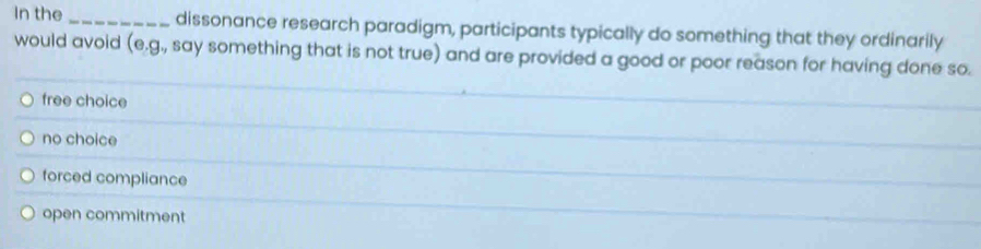 In the _dissonance research paradigm, participants typically do something that they ordinarily
would avoid (e.g., say something that is not true) and are provided a good or poor reason for having done so.
free choice
no choice
forced compliance
open commitment