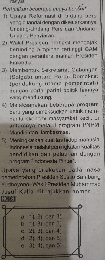 rakyat
Perhatikan beberapa upaya berikut!
1) Upaya Reformasi di bidang pers
yang ditandai dengan dikeluarkannya
Undang-Undang Pers dan Undang-
Undang Penyiaran.
2) Wakil Presiden berhasil mengajak
berunding pimpinan tertinggi GAM
dengan perantara mantan Presiden
. Finlandia.
3) Membentuk Sekretariat Gabungan
(Setgab) antara Partai Demokrat
(pendukung utama pemerintah)
dengan partai-partai politik lainnya
yang mendukung.
4) Melaksanakan beberapa program
baru yang dimaksudkan untuk mem-
bantu ekonomi masyarakat kecil, di
antaranya melalui program PNPM
Mandiri dan Jamkesmas.
5) Meningkatkan kualitas hidup manusia
Indonesia melalui peningkatan kualitas
pendidikan dan pelatihan dengan
program “Indonesia Pintar”.
Upaya yang dilakukan pada masa
pemerintahan Presiden Susilo Bambang
Yudhoyono--Wakil Presiden Muhammad
Jusuf Kalla ditunjukkan nomor ....
HOTS
a. 1), 2), dan 3)
b. 1), 3), dan 5)
c. 2), 3), dan 4)
d. 2), 4), dan 5)
e. 3), 4), dan 5)