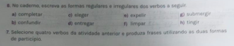 No caderno, escreva as formas regulares e irregulares dos verbos a seguir. 
a) completar c) eleger e) expelir g) submergir 
b confundir d) entregar 1) limpar h) tíngir 
7. Selecione quatro verbos da atividade anterior e produza frases utilizando as duas formas 
de particípio.