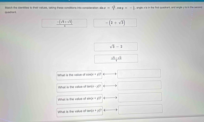 Match the identities to their values, taking these conditions into consideration: sån x= sqrt(2)/2 , cos y=- 1/2  , angle x is in the first quadrant, and angle y is in the second 
quadrant.
 (-(sqrt(6)+sqrt(2)))/4 
-(2+sqrt(3))
sqrt(3)-2
 (sqrt(6)-sqrt(2))/4 
What is the value of cos (x+y)? . □  
What is the value of tan (x-y)? 
What is the value of sin (x+y)? 
What is the value of tan (x+y)