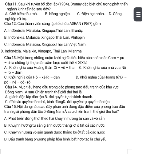 Sau khi tuyên bố độc lập (1984), Brunây đặc biệt chú trọng phát triển
ngành kinh tế nào sau đây?
A. Chế biến đầu mỏ. B. Nông nghiệp. C. Điện hạt nhân. D. Công
nghiệp vũ trụ.
Câu 12. Các thành viên sáng lập tổ chức ASEAN (1967) gồm
A. Inđônêxia, Malaixia, Xingapo,Thái Lan, Brunây.
B. Inđônêxia, Malaixia, Xingapo,Thái Lan, Philippin
C. Inđônêxia, Malaixia, Xingapo,Thái Lan,Việt Nam.
D. Inđônêxia, Malaixia, Xingapo, Thái Lan, Mianma
Câu 13. Một trong những cuộc khởi nghĩa tiêu biểu của nhân dân Cam - pu
- chia chống lại thực dân xâm lược cuối thế kỉ XIX là
A. Khởi nghĩa của Hoàng thân Xi - vô - tha B. Khởi nghĩa của nhà vua Nô
- rô - đôm
C. Khởi nghĩa của Hô - xê Ri - đan D. Khởi nghĩa của Hoàng tử Đi -
pô - nê - gô- rô
Câu 14. Mục tiêu hàng đầu trong các phong trào đấu tranh của khu vực
Đông Nam Á sau Chiến tranh thế giới thứ hai là
A. giành độc lập dân tộc.B. đòi quyền tự do kinh doanh.
C. đòi các quyền dân chủ, bình đầngD. đòi quyền tự quyết dân tộc.
Câu 15: Nội dung nào sau đây phản ánh đúng đặc điểm của phong trào đấu
tranh giải phóng dân tộc ở Đông Nam Á sau chiến tranh thế giới thứ hai?
A. Phát triển đồng thời theo hai khuynh hướng tư sản và vô sản
B. Khuynh hướng tư sản giành được thầng lợi ở tất cả các nước
C. Khuynh hướng vô sản giành được thắng lợi ở tất cả các nước
D. Đấu tranh bằng phương pháp hòa bình, bất hợp tác là chủ yếu