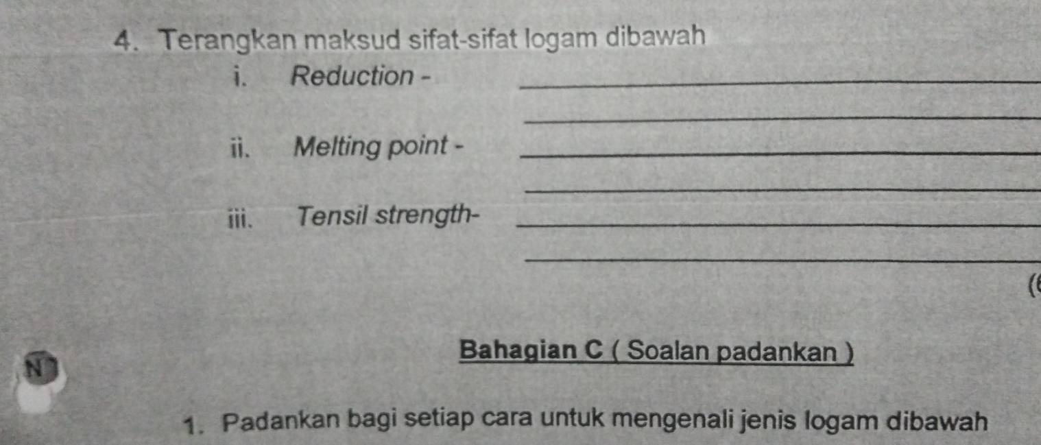 Terangkan maksud sifat-sifat logam dibawah 
i. Reduction -_ 
_ 
ii. Melting point -_ 
_ 
iii. Tensil strength-_ 
_ 
Bahagian C ( Soalan padankan ) 
1. Padankan bagi setiap cara untuk mengenali jenis logam dibawah