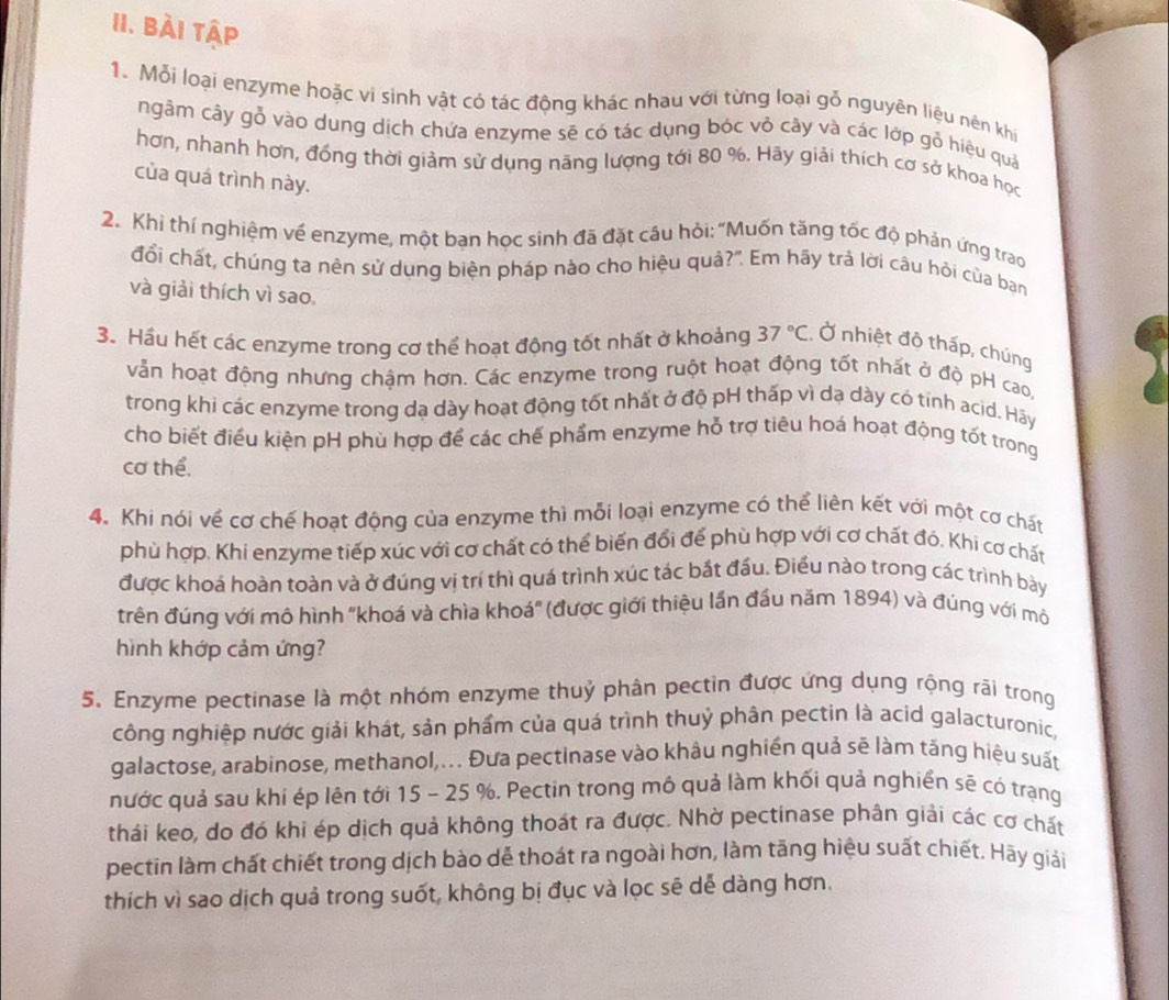 Bài tập
1. Mỗi loại enzyme hoặc vi sinh vật có tác động khác nhau với từng loại gỗ nguyên liệu nên khí
ngâm cây gỗ vào dung dịch chứa enzyme sẽ có tác dụng bóc vỏ cây và các lớp gỗ hiệu quả
hơn, nhanh hơn, đồng thời giảm sử dụng năng lượng tới 80 %. Hãy giải thích cơ sở khoa học
của quá trình này.
2. Khi thí nghiệm về enzyme, một bạn học sinh đã đặt cầu hỏi: "Muốn tăng tốc độ phản ứng trao
đổi chất, chúng ta nên sử dụng biện pháp nào cho hiệu quả?". Em hãy trả lời câu hỏi của baạn
và giải thích vì sao,
3. Hầu hết các enzyme trong cơ thể hoạt động tốt nhất ở khoảng 37°C Ở nhiệt độ thấp, chúng
vẫn hoạt động nhưng chậm hơn. Các enzyme trong ruột hoạt động tốt nhất ở độ pH cao.
trong khi các enzyme trong dạ dày hoạt động tốt nhất ở độ pH thấp vì dạ dày có tính acid. Hây
cho biết điều kiện pH phù hợp để các chế phẩm enzyme hỗ trợ tiêu hoá hoạt động tốt trong
cơ thể.
4. Khi nói về cơ chế hoạt động của enzyme thì mỗi loại enzyme có thể liên kết với một cơ chất
phù hợp. Khi enzyme tiếp xúc với cơ chất có thể biến đổi để phù hợp với cơ chất đó. Khi cơ chất
được khoá hoàn toàn và ở đúng vị trí thì quá trình xúc tác bắt đấu. Điều nào trong các trình bày
trên đúng với mô hình "khoá và chìa khoá" (được giới thiệu lần đầu năm 1894) và đúng với mô
hình khớp cảm ứng?
5. Enzyme pectinase là một nhóm enzyme thuỷ phân pectin được ứng dụng rộng rãi trong
công nghiệp nước giải khát, sản phẩm của quá trình thuỷ phân pectin là acid galacturonic,
galactose, arabinose, methanol,.. Đưa pectinase vào khâu nghiền quả sẽ làm tăng hiệu suất
nước quả sau khi ép lên tới 15 - 25 %. Pectin trong mô quả làm khối quả nghiền sẽ có trạng
thái keo, do đó khi ép dịch quả không thoát ra được. Nhờ pectinase phân giải các cơ chất
pectin làm chất chiết trong dịch bào dễ thoát ra ngoài hơn, làm tăng hiệu suất chiết. Hãy giải
thích vì sao dịch quả trong suốt, không bị đục và lọc sẽ dễ dàng hơn.