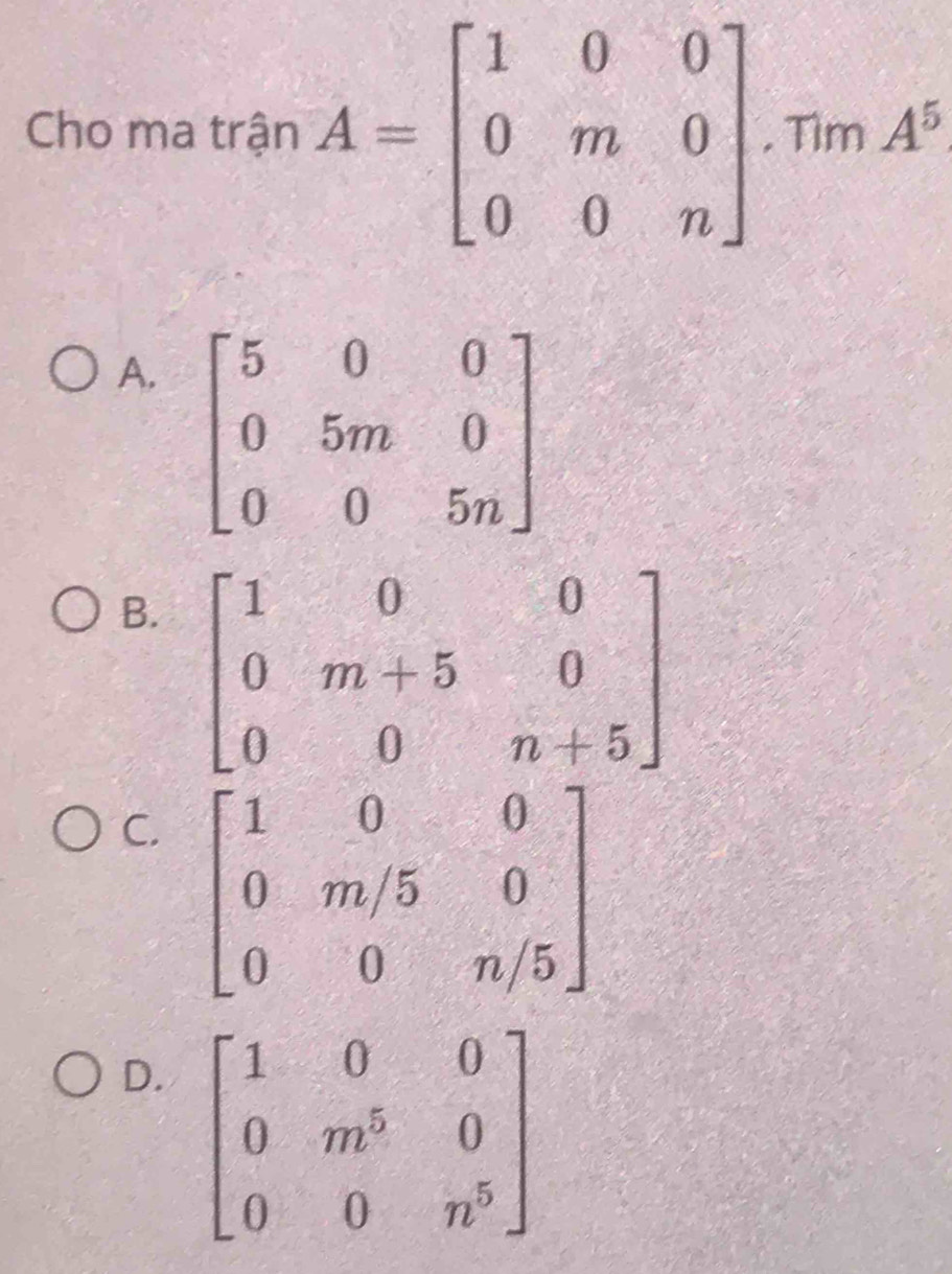 Cho ma trận A=beginbmatrix 1&0&0 0&m&0 0&0&nendbmatrix. Tim A^5
A.
B. beginbmatrix 1&0&0 0&m+5&0 0&0&n+5endbmatrix
C. beginbmatrix 1&0&0 0&m/5&0 0&0&n/5endbmatrix
D.