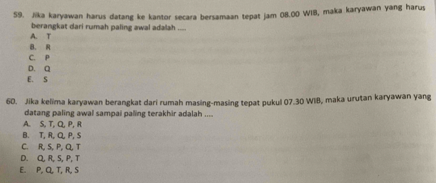 Jika karyawan harus datang ke kantor secara bersamaan tepat jam 08.00 WIB, maka karyawan yang harus
berangkat dari rumah paling awal adalah ....
A. T
B. R
C. P
D. Q
E. S
60. Jika kelima karyawan berangkat dari rumah masing-masing tepat pukul 07.30 WIB, maka urutan karyawan yang
datang paling awal sampai paling terakhir adalah ....
A. S, T, Q, P, R
B. T, R, Q P, S
C. R, S, P, Q, T
D. Q, R, S, P, T
E. P, Q, T, R, S