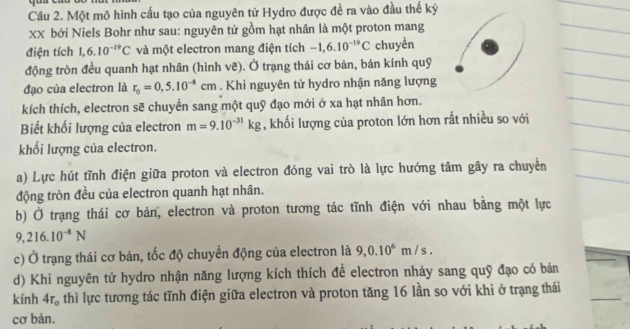 Một mô hình cấu tạo của nguyên tử Hydro được đề ra vào đầu thế kỷ 
xx bởi Niels Bohr như sau: nguyên tử gồm hạt nhân là một proton mang 
điện tích 1,6.10^(-19)C và một electron mang điện tích -1,6.10^(-19)C chuyền 
động tròn đều quanh hạt nhân (hình vẽ). Ở trạng thái cơ bản, bán kính quỹ 
đạo của electron là r_0=0,5.10^(-8)cm. Khi nguyên tử hydro nhận năng lượng 
kích thích, electron sẽ chuyền sang một quỹ đạo mới ở xa hạt nhân hơn. 
Biết khối lượng của electron m=9.10^(-31)kg , khối lượng của proton lớn hơn rất nhiều so với 
khối lượng của electron. 
a) Lực hút tĩnh điện giữa proton và electron đóng vai trò là lực hướng tâm gây ra chuyển 
động tròn đều của electron quanh hạt nhân. 
b) Ở trạng thái cơ bản, electron và proton tương tác tĩnh điện với nhau bằng một lực
9,216.10^(-8)N
c) Ở trạng thái cơ bản, tốc độ chuyển động của electron là 9,0.10^6m/s. 
d) Khi nguyên tử hydro nhận năng lượng kích thích để electron nhảy sang quỹ đạo có bán 
kính 4r_o thì lực tương tác tĩnh điện giữa electron và proton tăng 16 lần so với khi ở trạng thái 
cơ bản.