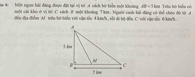 âu 4: Một ngọn hải đăng được đặt tại vị trí A cách bờ biển một khoảng AB=5km Trên bờ biển có 
một cái kho ở vị trí C cách B một khoảng 7km. Người canh hải đăng có thể chèo đò từ A 
đến địa điểm M trên bờ biển với vận tốc 4 km/h, rồi đi bộ đến C với vận tốc 6 km/h.