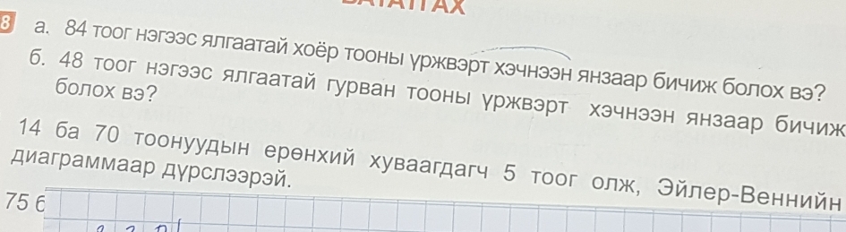 TAX
a. 84 тоог нэгээс ялгаатай хоёр тооныуржвэрт хэчнээн янзаар бичиж болох вэ
болох вэ?
6. 48 тоог нэгээс ялгаатай гурван тооны уржвэрт хэчнээн янзаар бичиж
14 ба 70 тоонуудын еренхий хуваагдагч 5 тоог олж, Эйлер-Веннийн
диаграммаар дγрслээрэй.
75 6