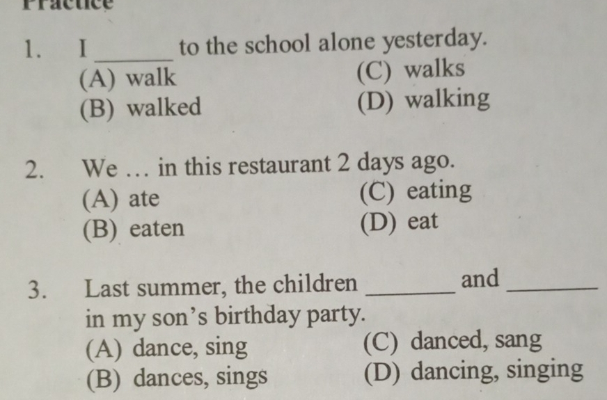 Fractice
1. I _to the school alone yesterday.
(A) walk (C) walks
(B) walked (D) walking
2. We … in this restaurant 2 days ago.
(A) ate (C) eating
(B) eaten (D) eat
3. Last summer, the children _and_
in my son’s birthday party.
(A) dance, sing (C) danced, sang
(B) dances, sings (D) dancing, singing