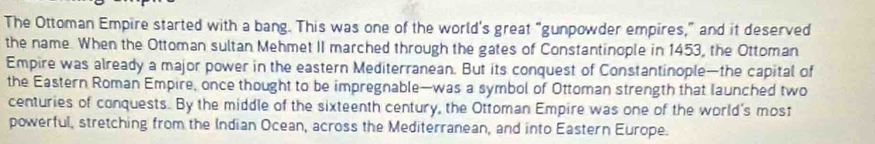 The Ottoman Empire started with a bang. This was one of the world's great “gunpowder empires,” and it deserved 
the name. When the Ottoman sultan Mehmet II marched through the gates of Constantinople in 1453, the Ottoman 
Empire was already a major power in the eastern Mediterranean. But its conquest of Constantinople—the capital of 
the Eastern Roman Empire, once thought to be impregnable—was a symbol of Ottoman strength that launched two 
centuries of conquests. By the middle of the sixteenth century, the Ottoman Empire was one of the world's most 
powerful, stretching from the Indian Ocean, across the Mediterranean, and into Eastern Europe.