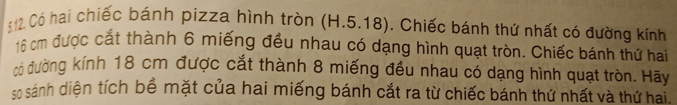 Có hai chiếc bánh pizza hình tròn (H.5.18). Chiếc bánh thứ nhất có đường kính
16 cm được cắt thành 6 miếng đều nhau có dạng hình quạt tròn. Chiếc bánh thứ hai 
có đường kính 18 cm được cắt thành 8 miếng đều nhau có dạng hình quạt tròn. Hãy 
so sánh diện tích bề mặt của hai miếng bánh cắt ra từ chiếc bánh thứ nhất và thứ hai.