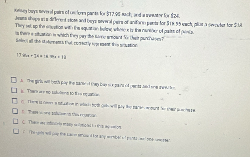 Kelsey buys several pairs of uniform pants for $17.95 each, and a sweater for $24.
Jeana shops at a different store and buys several pairs of uniform pants for $18.95 each, plus a sweater for $18.
They set up the situation with the equation below, where x is the number of pairs of pants.
Is there a situation in which they pay the same amount for their purchases?
Select all the statements that correctly represent this situation.
17.95x+24=18.95x+18
A The girls will both pay the same if they buy six pairs of pants and one sweater.
There are no solutions to this equation.
There is never a situation in which both girls will pay the same amount for their purchase.
D There is one solution to this equation.
E. There are infinitely many solutions to this equation
F The girls will pay the same amount for any number of pants and one sweater.