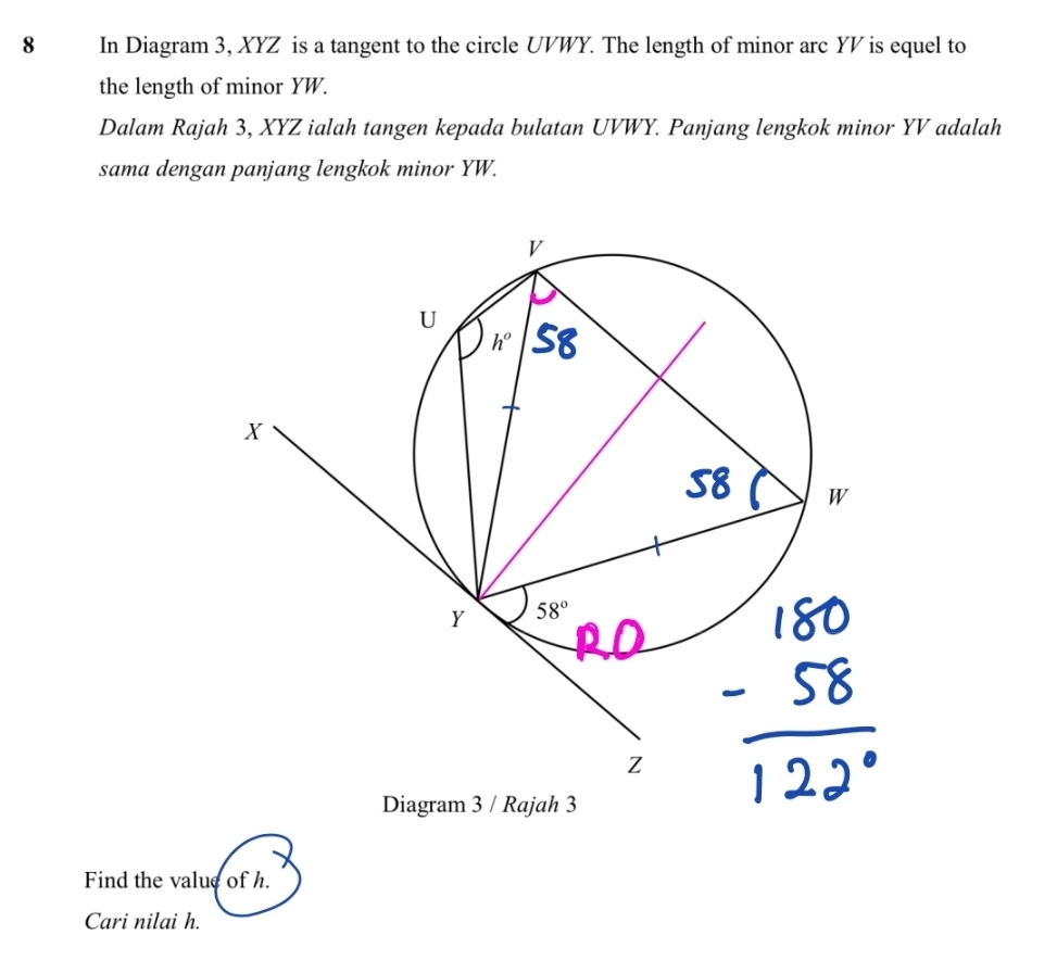 In Diagram 3, XYZ is a tangent to the circle UVWY. The length of minor arc YV is equel to
the length of minor YW.
Dalam Rajah 3, XYZ ialah tangen kepada bulatan UVWY. Panjang lengkok minor YV adalah
sama dengan panjang lengkok minor YW.
Find the value of h.
Cari nilai h.