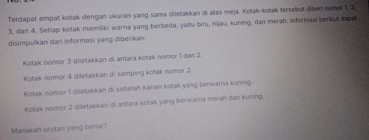 Terdapat empat kotak dengan ukuran yang sama diletakkan di atas meja. Kotak-kotak tersebut diberi nomor 1, 2,
3, dan 4. Setiap kotak memiliki warna yang berbeda, yaitu biru, hijau, kuning, dan merah. Informasi berikut dapat 
disimpulkan dari informasi yang diberikan: 
Kotak nomor 3 diletakkan di antara kotak nomor 1 dan 2. 
Kotak nomor 4 diletakkan di samping kotak nomor 2. 
Kotak nomor 1 diletakkan di sebelah kanan kotak yang berwarna kuning. 
Kotak nomor 2 diletakkan di antara kotak yang berwarna merah dan kuning. 
Manakah urutan yang benar?