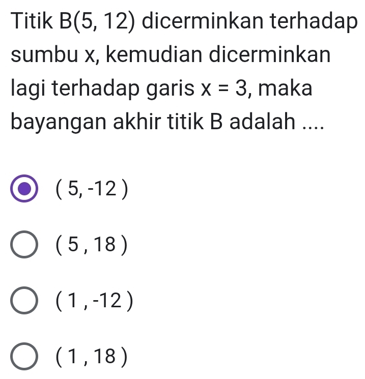 Titik B(5,12) dicerminkan terhadap
sumbu x, kemudian dicerminkan
lagi terhadap garis x=3 , maka
bayangan akhir titik B adalah ....
(5,-12)
(5,18)
(1,-12)
(1,18)