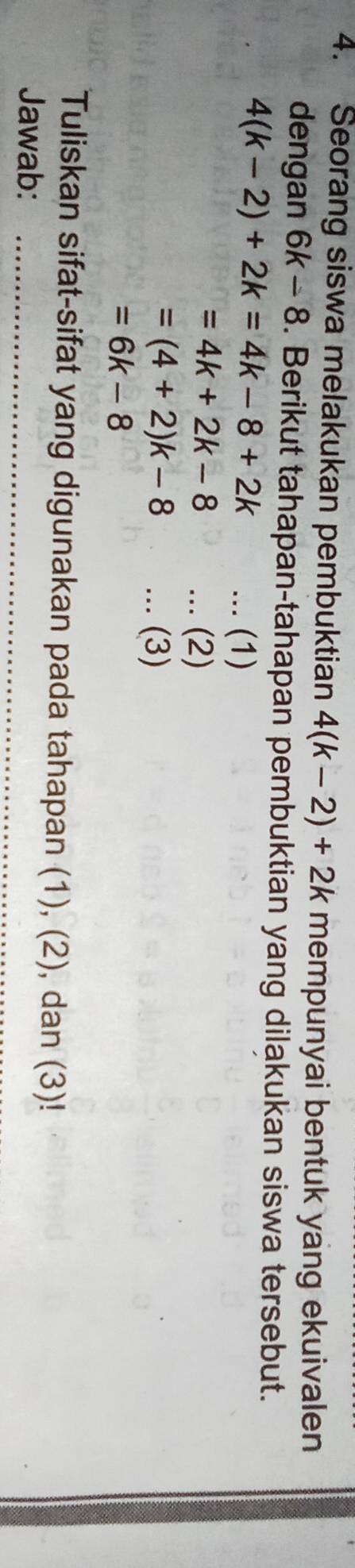 Seorang siswa melakukan pembuktian 4(k-2)+2k mempunyai bentuk yang ekuivalen 
dengan 6k-8. Berikut tahapan-tahapan pembuktian yang dilakukan siswa tersebut.
4(k-2)+2k=4k-8+2k... (1)
=4k+2k-8... (2)
=(4+2)k-8... (3)
=6k-8
Tuliskan sifat-sifat yang digunakan pada tahapan (1), (2), dan (3)! 
Jawab:_