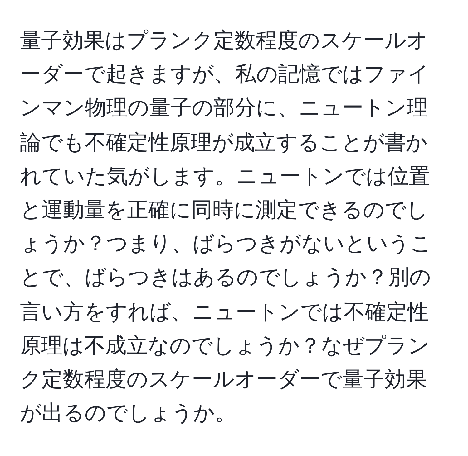 量子効果はプランク定数程度のスケールオーダーで起きますが、私の記憶ではファインマン物理の量子の部分に、ニュートン理論でも不確定性原理が成立することが書かれていた気がします。ニュートンでは位置と運動量を正確に同時に測定できるのでしょうか？つまり、ばらつきがないということで、ばらつきはあるのでしょうか？別の言い方をすれば、ニュートンでは不確定性原理は不成立なのでしょうか？なぜプランク定数程度のスケールオーダーで量子効果が出るのでしょうか。