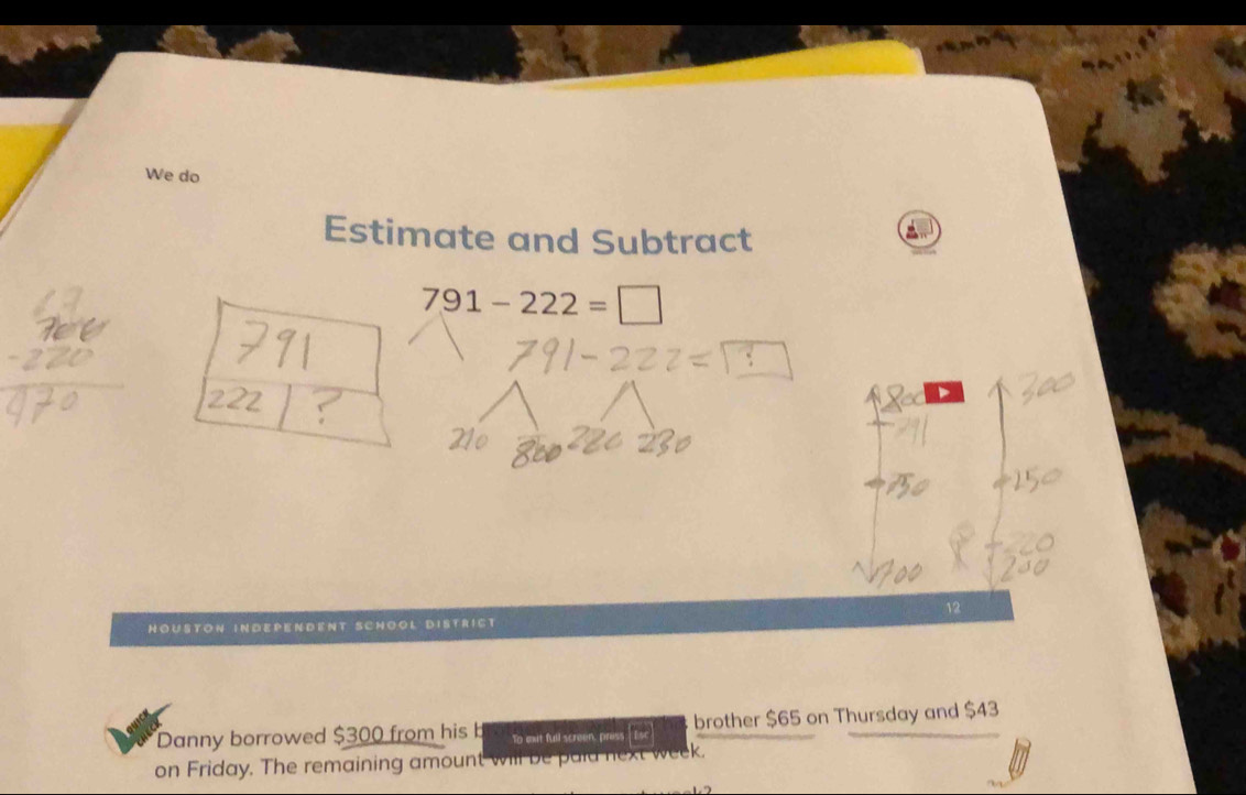 We do 
Estimate and Subtract
791-222=□
、 
12 
Houston iNDependent Schöol District 
Danny borrowed $300 from his b To exit full screen, press Esc brother $65 on Thursday and $43
on Friday. The remaining amount will be paid next week.